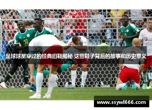 足球球星穿过的经典旧鞋揭秘 这些鞋子背后的故事和历史意义