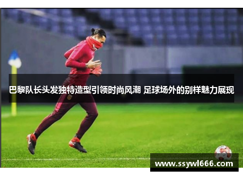 巴黎队长头发独特造型引领时尚风潮 足球场外的别样魅力展现