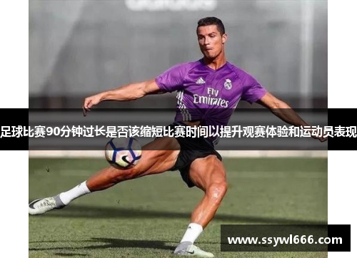 足球比赛90分钟过长是否该缩短比赛时间以提升观赛体验和运动员表现