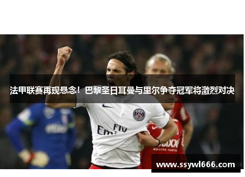 法甲联赛再现悬念！巴黎圣日耳曼与里尔争夺冠军将激烈对决